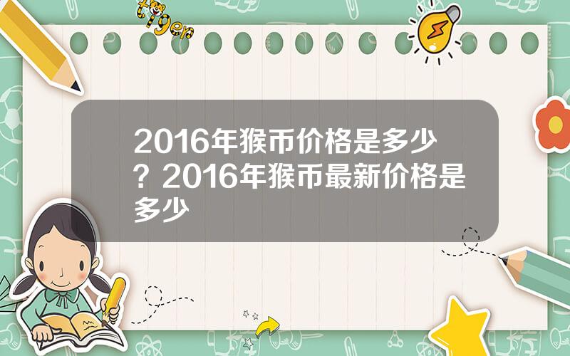 2016年猴币价格是多少？2016年猴币最新价格是多少