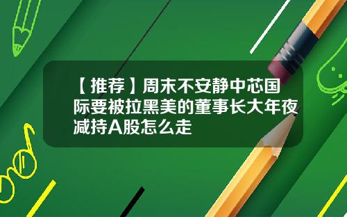 【推荐】周末不安静中芯国际要被拉黑美的董事长大年夜减持A股怎么走