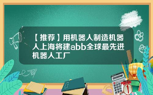 【推荐】用机器人制造机器人上海将建abb全球最先进机器人工厂