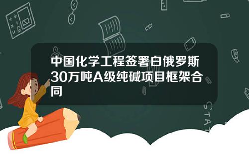 中国化学工程签署白俄罗斯30万吨A级纯碱项目框架合同