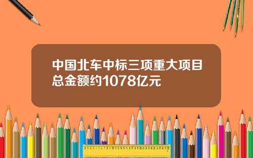 中国北车中标三项重大项目总金额约1078亿元