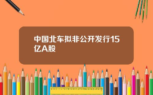 中国北车拟非公开发行15亿A股