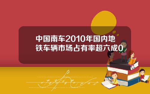 中国南车2010年国内地铁车辆市场占有率超六成0