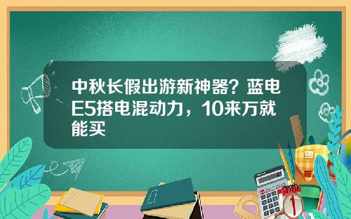 中秋长假出游新神器？蓝电E5搭电混动力，10来万就能买