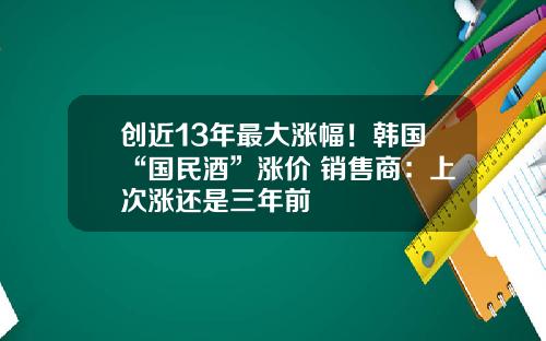 创近13年最大涨幅！韩国“国民酒”涨价 销售商：上次涨还是三年前