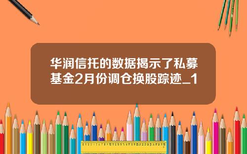 华润信托的数据揭示了私募基金2月份调仓换股踪迹_1