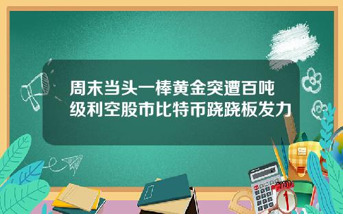 周末当头一棒黄金突遭百吨级利空股市比特币跷跷板发力