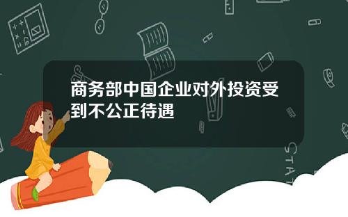 商务部中国企业对外投资受到不公正待遇