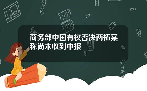 商务部中国有权否决两拓案称尚未收到申报