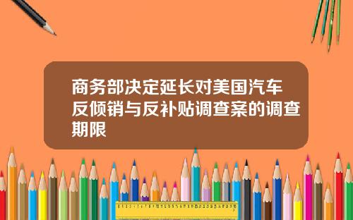 商务部决定延长对美国汽车反倾销与反补贴调查案的调查期限