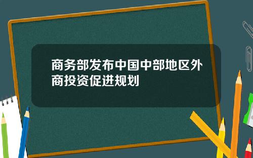 商务部发布中国中部地区外商投资促进规划