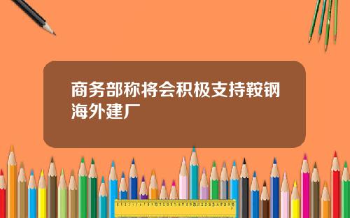 商务部称将会积极支持鞍钢海外建厂