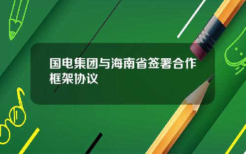 国电集团与海南省签署合作框架协议