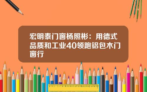 宏明泰门窗杨照彬：用德式品质和工业40领跑铝包木门窗行