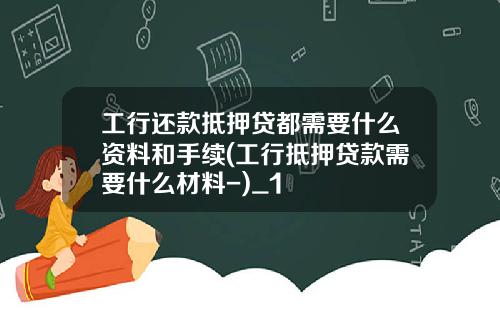 工行还款抵押贷都需要什么资料和手续(工行抵押贷款需要什么材料-)_1