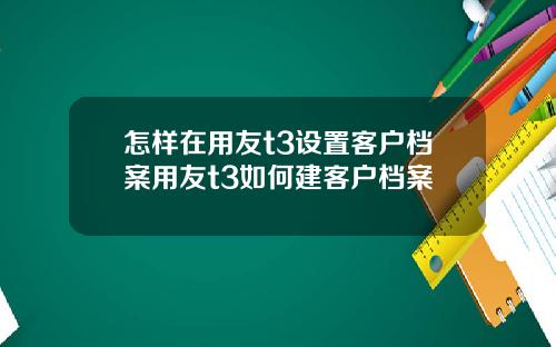 怎样在用友t3设置客户档案用友t3如何建客户档案