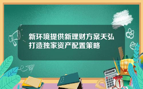 新环境提供新理财方案天弘打造独家资产配置策略