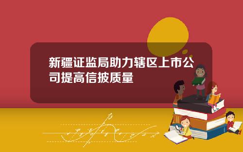 新疆证监局助力辖区上市公司提高信披质量