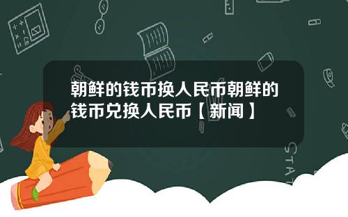 朝鲜的钱币换人民币朝鲜的钱币兑换人民币【新闻】