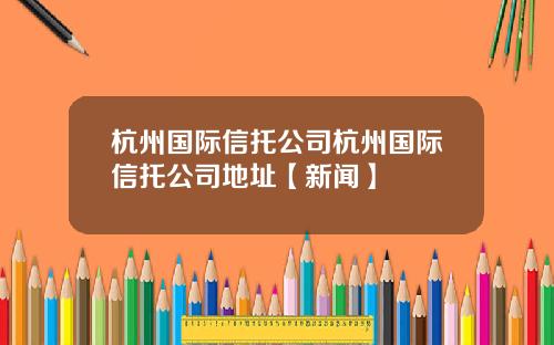 杭州国际信托公司杭州国际信托公司地址【新闻】