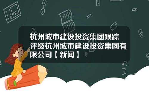 杭州城市建设投资集团跟踪评级杭州城市建设投资集团有限公司【新闻】