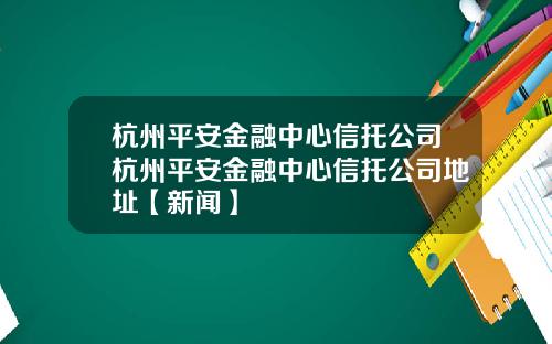 杭州平安金融中心信托公司杭州平安金融中心信托公司地址【新闻】