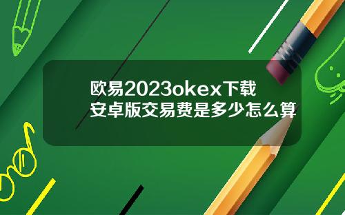 欧易2023okex下载安卓版交易费是多少怎么算