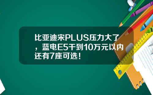 比亚迪宋PLUS压力大了，蓝电E5干到10万元以内还有7座可选！