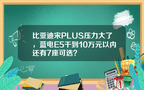 比亚迪宋PLUS压力大了，蓝电E5干到10万元以内还有7座可选？