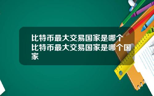 比特币最大交易国家是哪个比特币最大交易国家是哪个国家