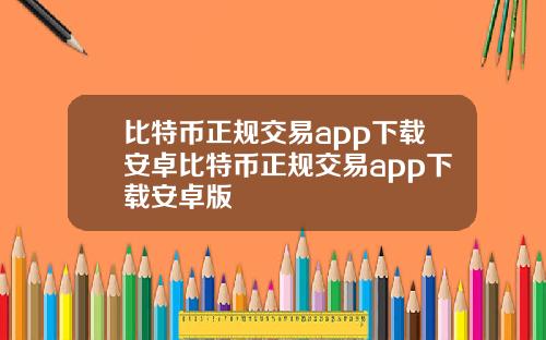 比特币正规交易app下载安卓比特币正规交易app下载安卓版