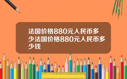 法国价格880元人民币多少法国价格880元人民币多少钱