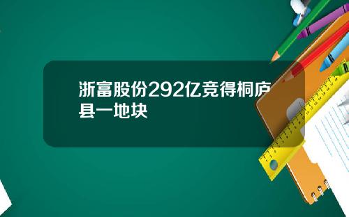 浙富股份292亿竞得桐庐县一地块