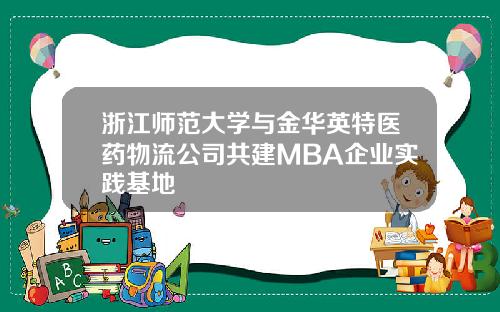 浙江师范大学与金华英特医药物流公司共建MBA企业实践基地