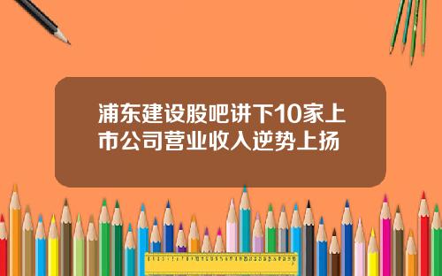 浦东建设股吧讲下10家上市公司营业收入逆势上扬