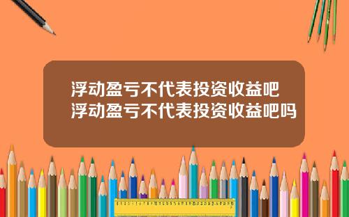 浮动盈亏不代表投资收益吧浮动盈亏不代表投资收益吧吗