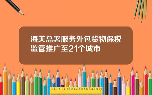 海关总署服务外包货物保税监管推广至21个城市