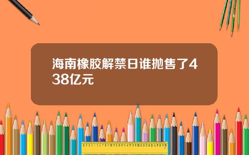 海南橡胶解禁日谁抛售了438亿元