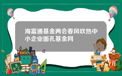 海富通基金两会春风吹热中小企业面孔基金网