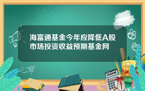 海富通基金今年应降低A股市场投资收益预期基金网