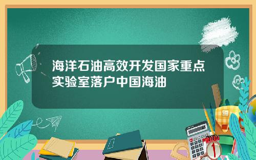 海洋石油高效开发国家重点实验室落户中国海油