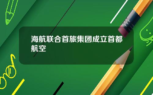 海航联合首旅集团成立首都航空