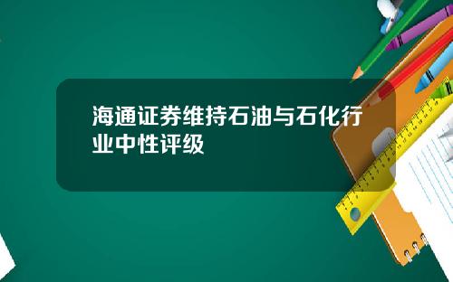 海通证券维持石油与石化行业中性评级