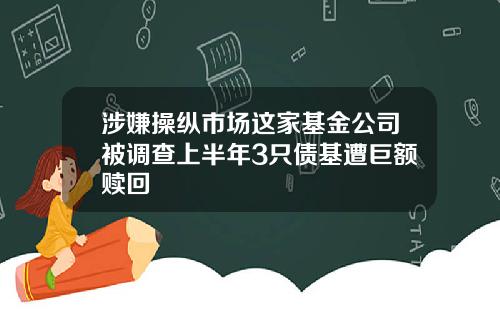 涉嫌操纵市场这家基金公司被调查上半年3只债基遭巨额赎回