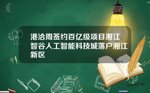 港洽周签约百亿级项目湘江智谷人工智能科技城落户湘江新区