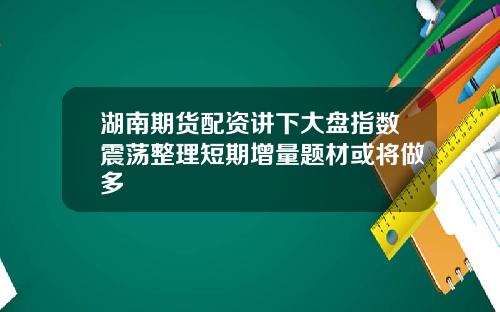 湖南期货配资讲下大盘指数震荡整理短期增量题材或将做多