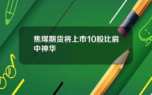 焦煤期货将上市10股比肩中神华