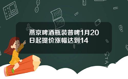 燕京啤酒瓶装普啤1月20日起提价涨幅达到14