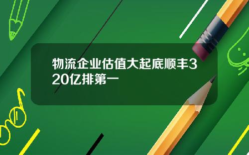 物流企业估值大起底顺丰320亿排第一