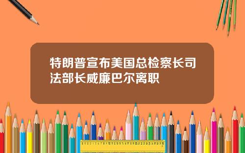 特朗普宣布美国总检察长司法部长威廉巴尔离职